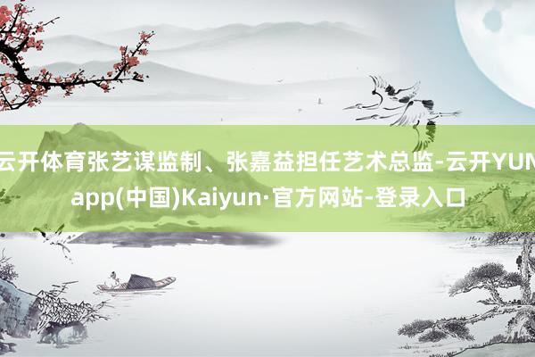 云开体育张艺谋监制、张嘉益担任艺术总监-云开YUNapp(中国)Kaiyun·官方网站-登录入口