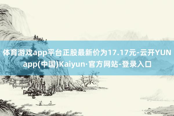 体育游戏app平台正股最新价为17.17元-云开YUNapp(中国)Kaiyun·官方网站-登录入口