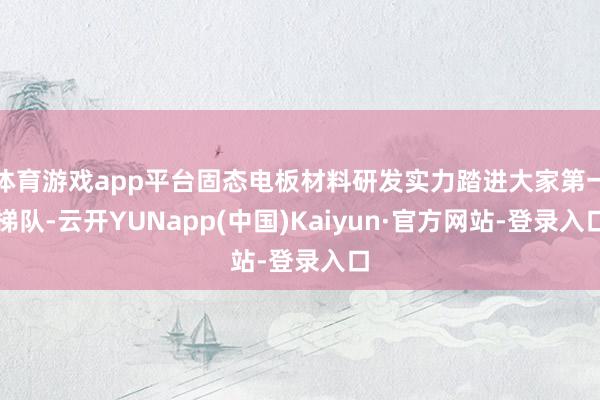 体育游戏app平台固态电板材料研发实力踏进大家第一梯队-云开YUNapp(中国)Kaiyun·官方网站-登录入口