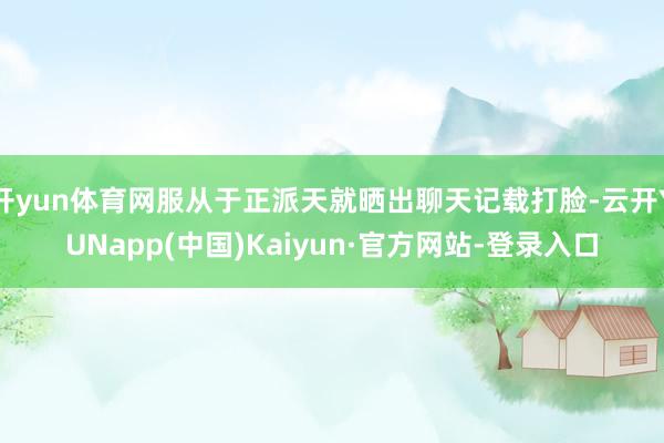 开yun体育网服从于正派天就晒出聊天记载打脸-云开YUNapp(中国)Kaiyun·官方网站-登录入口