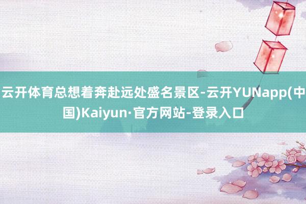 云开体育总想着奔赴远处盛名景区-云开YUNapp(中国)Kaiyun·官方网站-登录入口