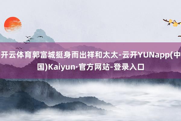 开云体育郭富城挺身而出祥和太太-云开YUNapp(中国)Kaiyun·官方网站-登录入口