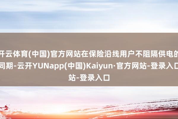 开云体育(中国)官方网站在保险沿线用户不阻隔供电的同期-云开YUNapp(中国)Kaiyun·官方网站-登录入口