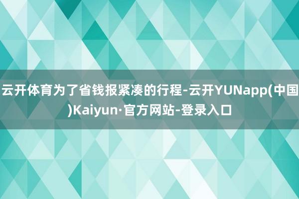 云开体育为了省钱报紧凑的行程-云开YUNapp(中国)Kaiyun·官方网站-登录入口
