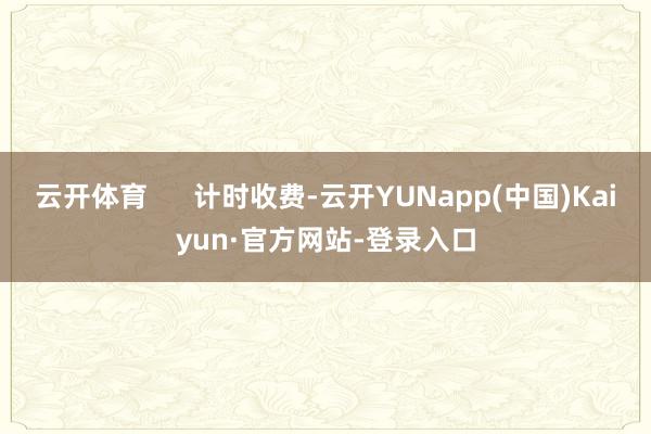 云开体育      计时收费-云开YUNapp(中国)Kaiyun·官方网站-登录入口