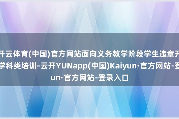 开云体育(中国)官方网站面向义务教学阶段学生违章开展线放学科类培训-云开YUNapp(中国)Kaiyun·官方网站-登录入口