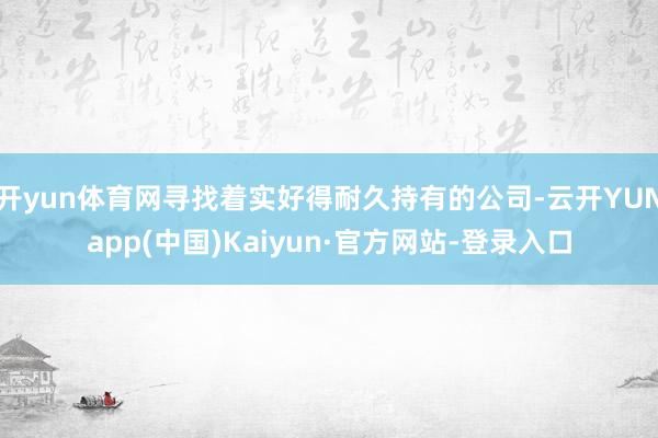 开yun体育网寻找着实好得耐久持有的公司-云开YUNapp(中国)Kaiyun·官方网站-登录入口