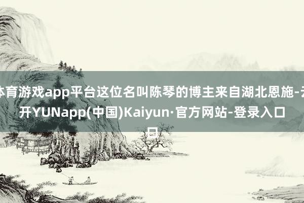 体育游戏app平台这位名叫陈琴的博主来自湖北恩施-云开YUNapp(中国)Kaiyun·官方网站-登录入口