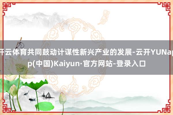 开云体育共同鼓动计谋性新兴产业的发展-云开YUNapp(中国)Kaiyun·官方网站-登录入口