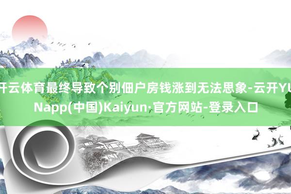 开云体育最终导致个别佃户房钱涨到无法思象-云开YUNapp(中国)Kaiyun·官方网站-登录入口