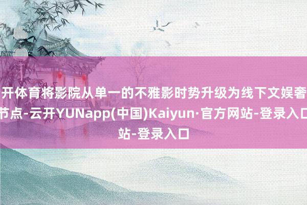 云开体育将影院从单一的不雅影时势升级为线下文娱奢侈节点-云开YUNapp(中国)Kaiyun·官方网站-登录入口