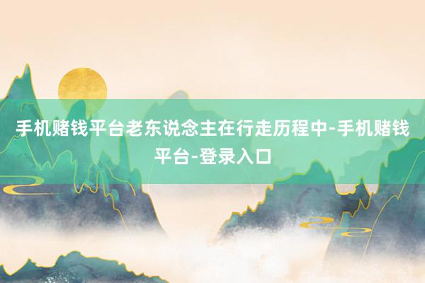 手机赌钱平台老东说念主在行走历程中-手机赌钱平台-登录入口