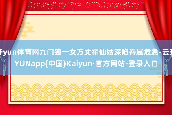 开yun体育网九门独一女方丈霍仙姑深陷眷属危急-云开YUNapp(中国)Kaiyun·官方网站-登录入口