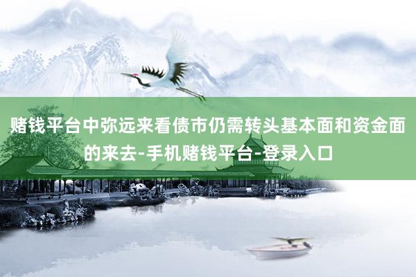 赌钱平台中弥远来看债市仍需转头基本面和资金面的来去-手机赌钱平台-登录入口