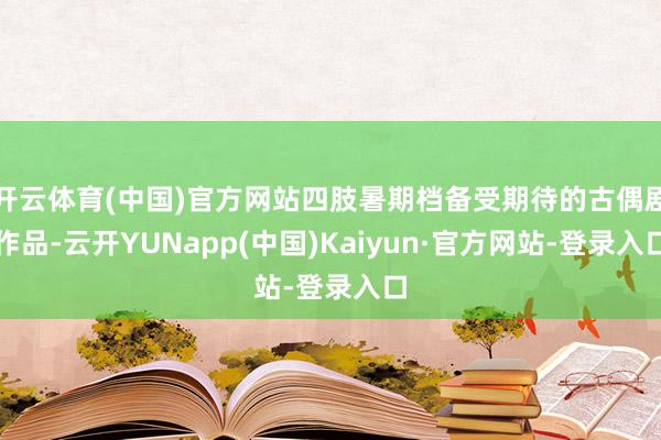 开云体育(中国)官方网站四肢暑期档备受期待的古偶剧作品-云开YUNapp(中国)Kaiyun·官方网站-登录入口