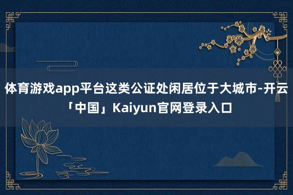 体育游戏app平台这类公证处闲居位于大城市-开云「中国」Ka