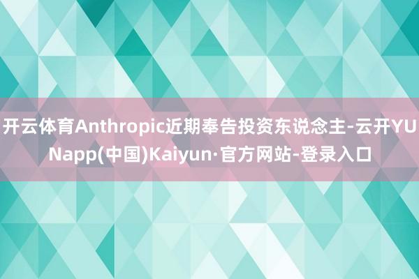 开云体育Anthropic近期奉告投资东说念主-云开YUNapp(中国)Kaiyun·官方网站-登录入口