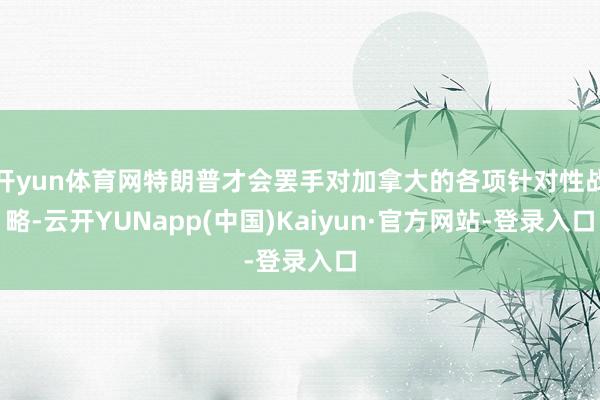 开yun体育网特朗普才会罢手对加拿大的各项针对性战略-云开YUNapp(中国)Kaiyun·官方网站-登录入口