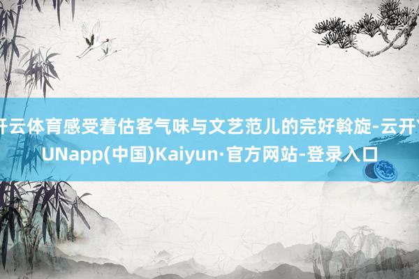 开云体育感受着估客气味与文艺范儿的完好斡旋-云开YUNapp(中国)Kaiyun·官方网站-登录入口