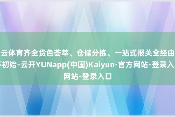 开云体育齐全货色荟萃、仓储分拣、一站式报关全经由闭环初始-云开YUNapp(中国)Kaiyun·官方网站-登录入口